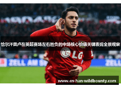 恰尔汗奥卢在英超赛场左右胜负的中场核心价值关键表现全景观察